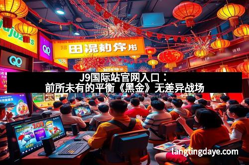 J9国际站官网入口：前所未有的平衡《黑金》无差异战场
