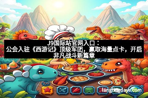 J9国际站官网入口：公会入驻《西游记》顶级军团，赢取海量点卡，开启非凡战斗新篇章！